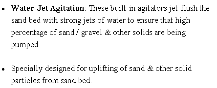 Text Box: Water-Jet Agitation: These built-in agitators jet-flush the sand bed with strong jets of water to ensure that high percentage of sand / gravel & other solids are being pumped.
Specially designed for uplifting of sand & other solid particles from sand bed.